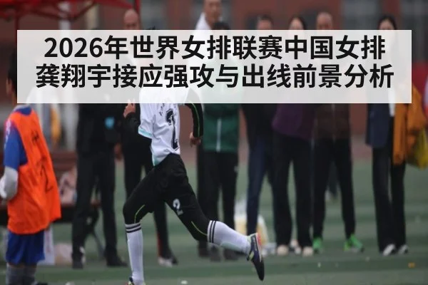 2026年世界女排联赛中国女排龚翔宇接应强攻与出线前景分析